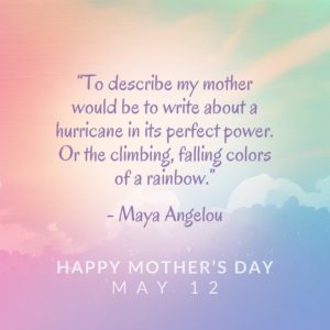 “To describe my mother would be to write about a hurricane in its perfect power. Or the climbing, falling colors of a rainbow.” - Maya Angelou